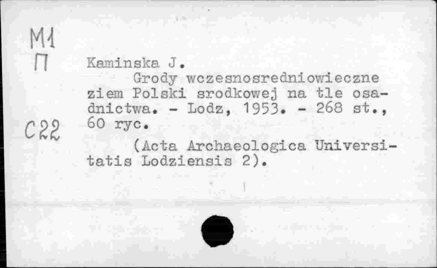 ﻿Md п
см
Kaminska J.
Grody wczesnosredniowieczne ziem Polski srodkowej na tie osa-dnictwa. - Lodz, 1953« - 268 st., 60 rye.
(Acta Archaeologica Universi-tatis Lodziensis 2).